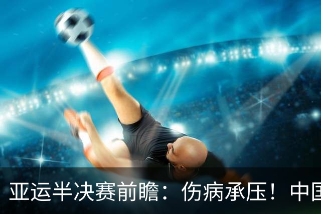 亚运半决赛前瞻：伤病承压！中国男篮艰难迎战东道主日本